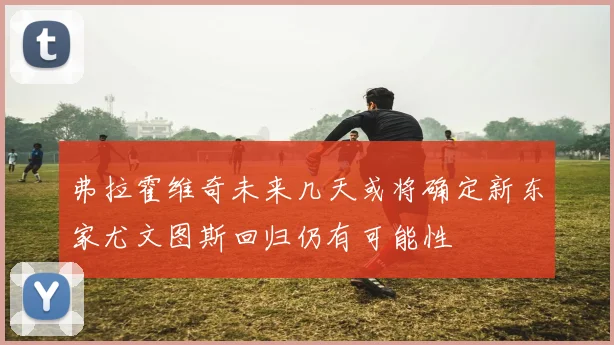 弗拉霍维奇未来几天或将确定新东家尤文图斯回归仍有可能性