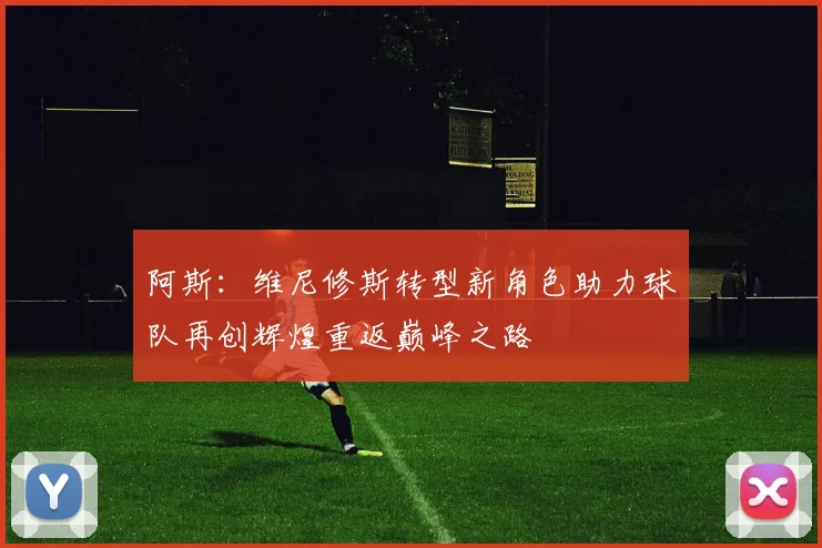 阿斯：维尼修斯转型新角色助力球队再创辉煌重返巅峰之路