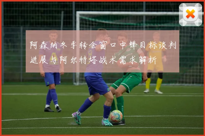 阿森纳冬季转会窗口中锋目标谈判进展与阿尔特塔战术需求解析