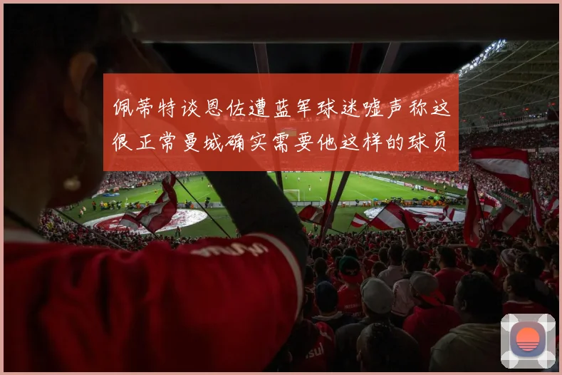佩蒂特谈恩佐遭蓝军球迷嘘声称这很正常曼城确实需要他这样的球员