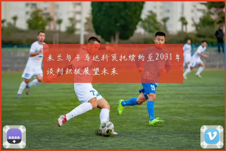 米兰与卡马达科莫托续约至2031年谈判积极展望未来