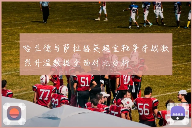 哈兰德与萨拉赫英超金靴争夺战激烈升温数据全面对比分析