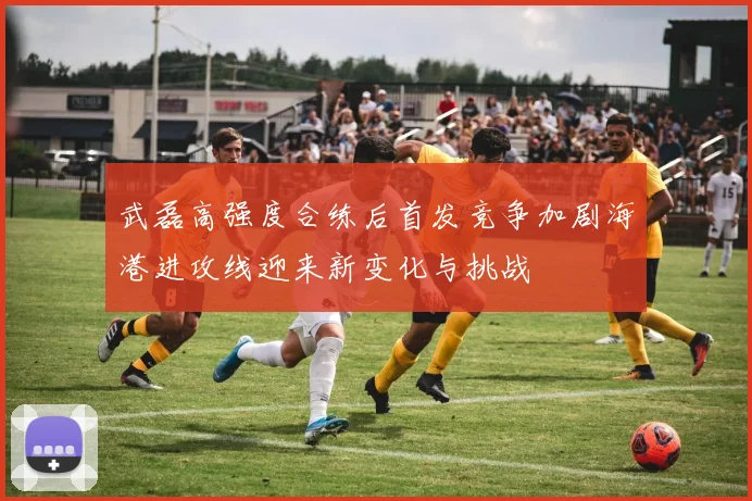 武磊高强度合练后首发竞争加剧海港进攻线迎来新变化与挑战