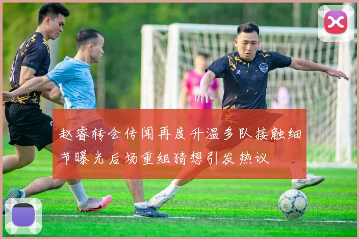 赵睿转会传闻再度升温多队接触细节曝光后场重组猜想引发热议