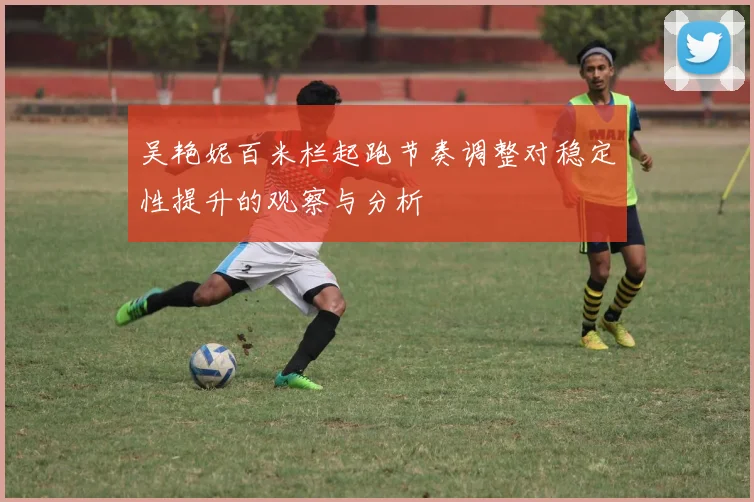 吴艳妮百米栏起跑节奏调整对稳定性提升的观察与分析
