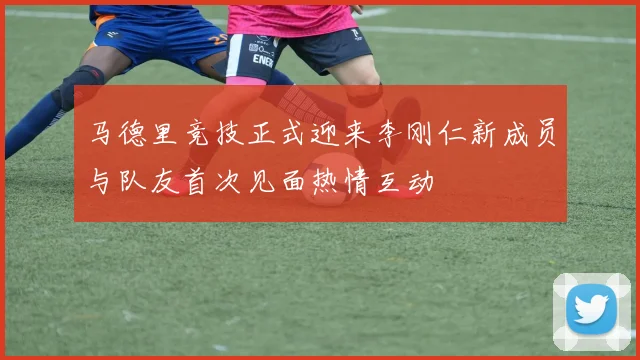马德里竞技正式迎来李刚仁新成员与队友首次见面热情互动