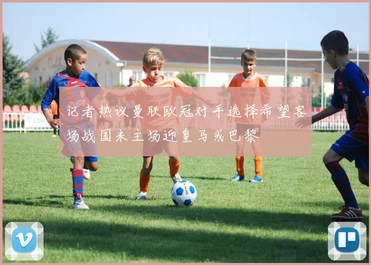 记者热议曼联欧冠对手选择希望客场战国米主场迎皇马或巴黎
