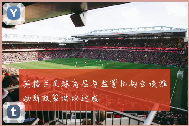 英格兰足球高层与监管机构会谈推动新政策协议达成