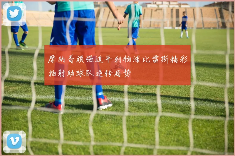 摩纳哥顽强追平利物浦比雷斯精彩抽射助球队逆转局势